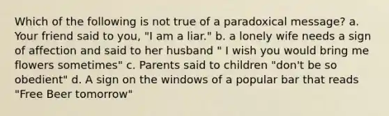 Which of the following is not true of a paradoxical message? a. Your friend said to you, "I am a liar." b. a lonely wife needs a sign of affection and said to her husband " I wish you would bring me flowers sometimes" c. Parents said to children "don't be so obedient" d. A sign on the windows of a popular bar that reads "Free Beer tomorrow"