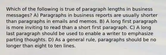 Which of the following is true of paragraph lengths in business messages? A) Paragraphs in business reports are usually shorter than paragraphs in emails and memos. B) A long first paragraph is more inviting to read than a short first paragraph. C) A long last paragraph should be used to enable a writer to emphasize parting thoughts. D) As a general rule, paragraphs should be no longer than eight to ten lines.