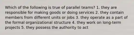 Which of the following is true of parallel teams? 1. they are responsible for making goods or doing services 2. they contain members from different units or jobs 3. they operate as a part of the formal organizational structure 4. they work on long-term projects 5. they possess the authority to act