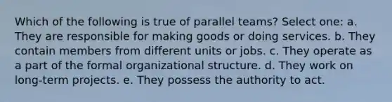 Which of the following is true of parallel teams? Select one: a. They are responsible for making goods or doing services. b. They contain members from different units or jobs. c. They operate as a part of the formal organizational structure. d. They work on long-term projects. e. They possess the authority to act.