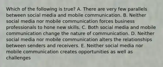 Which of the following is​ true? A. There are very few parallels between social media and mobile communication. B. Neither social media nor mobile communication forces business professionals to hone new skills. C. Both social media and mobile communication change the nature of communication. D. Neither social media nor mobile communication alters the relationships between senders and receivers. E. Neither social media nor mobile communication creates opportunities as well as challenges