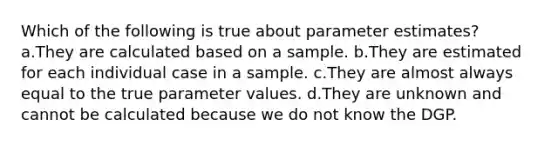 Which of the following is true about parameter estimates? a.They are calculated based on a sample. b.They are estimated for each individual case in a sample. c.They are almost always equal to the true parameter values. d.They are unknown and cannot be calculated because we do not know the DGP.