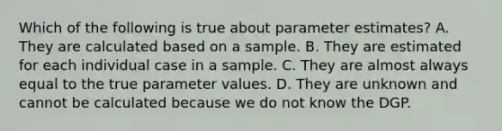 Which of the following is true about parameter estimates? A. They are calculated based on a sample. B. They are estimated for each individual case in a sample. C. They are almost always equal to the true parameter values. D. They are unknown and cannot be calculated because we do not know the DGP.