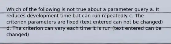 Which of the following is not true about a parameter query a. It reduces development time b.It can run repeatedly c. The criterion parameters are fixed (text entered can not be changed) d. The criterion can very each time it is run (text entered can be changed)