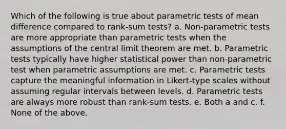 Which of the following is true about parametric tests of mean difference compared to rank-sum tests? a. Non-parametric tests are more appropriate than parametric tests when the assumptions of the central limit theorem are met. b. Parametric tests typically have higher statistical power than non-parametric test when parametric assumptions are met. c. Parametric tests capture the meaningful information in Likert-type scales without assuming regular intervals between levels. d. Parametric tests are always more robust than rank-sum tests. e. Both a and c. f. None of the above.