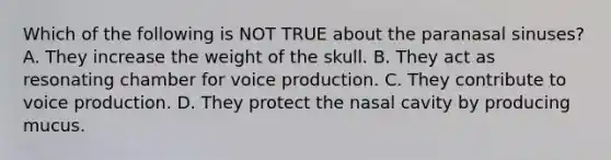 Which of the following is NOT TRUE about the paranasal sinuses? A. They increase the weight of the skull. B. They act as resonating chamber for voice production. C. They contribute to voice production. D. They protect the nasal cavity by producing mucus.