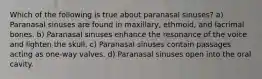 Which of the following is true about paranasal sinuses? a) Paranasal sinuses are found in maxillary, ethmoid, and lacrimal bones. b) Paranasal sinuses enhance the resonance of the voice and lighten the skull. c) Paranasal sinuses contain passages acting as one-way valves. d) Paranasal sinuses open into the oral cavity.