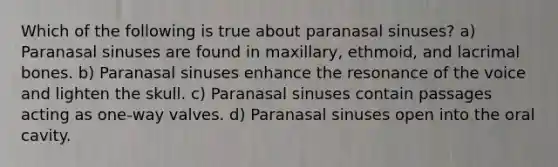 Which of the following is true about paranasal sinuses? a) Paranasal sinuses are found in maxillary, ethmoid, and lacrimal bones. b) Paranasal sinuses enhance the resonance of the voice and lighten the skull. c) Paranasal sinuses contain passages acting as one-way valves. d) Paranasal sinuses open into the oral cavity.