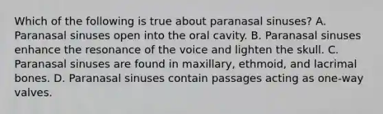 Which of the following is true about paranasal sinuses? A. Paranasal sinuses open into the oral cavity. B. Paranasal sinuses enhance the resonance of the voice and lighten the skull. C. Paranasal sinuses are found in maxillary, ethmoid, and lacrimal bones. D. Paranasal sinuses contain passages acting as one-way valves.