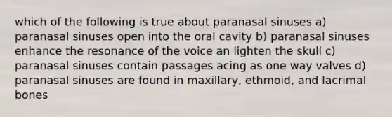 which of the following is true about paranasal sinuses a) paranasal sinuses open into the oral cavity b) paranasal sinuses enhance the resonance of the voice an lighten the skull c) paranasal sinuses contain passages acing as one way valves d) paranasal sinuses are found in maxillary, ethmoid, and lacrimal bones