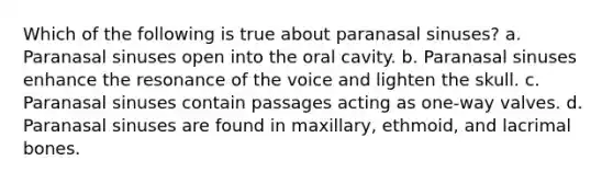 Which of the following is true about paranasal sinuses? a. Paranasal sinuses open into the oral cavity. b. Paranasal sinuses enhance the resonance of the voice and lighten the skull. c. Paranasal sinuses contain passages acting as one-way valves. d. Paranasal sinuses are found in maxillary, ethmoid, and lacrimal bones.