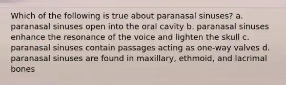 Which of the following is true about paranasal sinuses? a. paranasal sinuses open into the oral cavity b. paranasal sinuses enhance the resonance of the voice and lighten the skull c. paranasal sinuses contain passages acting as one-way valves d. paranasal sinuses are found in maxillary, ethmoid, and lacrimal bones