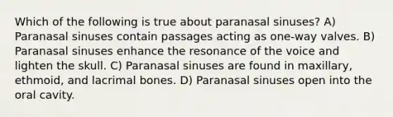 Which of the following is true about paranasal sinuses? A) Paranasal sinuses contain passages acting as one-way valves. B) Paranasal sinuses enhance the resonance of the voice and lighten the skull. C) Paranasal sinuses are found in maxillary, ethmoid, and lacrimal bones. D) Paranasal sinuses open into the oral cavity.