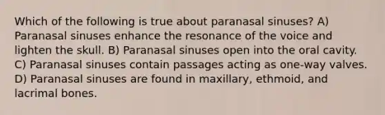 Which of the following is true about paranasal sinuses? A) Paranasal sinuses enhance the resonance of the voice and lighten the skull. B) Paranasal sinuses open into the oral cavity. C) Paranasal sinuses contain passages acting as one-way valves. D) Paranasal sinuses are found in maxillary, ethmoid, and lacrimal bones.