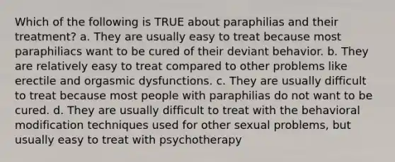 Which of the following is TRUE about paraphilias and their treatment? a. They are usually easy to treat because most paraphiliacs want to be cured of their deviant behavior. b. They are relatively easy to treat compared to other problems like erectile and orgasmic dysfunctions. c. They are usually difficult to treat because most people with paraphilias do not want to be cured. d. They are usually difficult to treat with the behavioral modification techniques used for other sexual problems, but usually easy to treat with psychotherapy