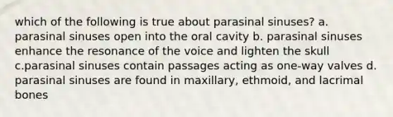 which of the following is true about parasinal sinuses? a. parasinal sinuses open into the oral cavity b. parasinal sinuses enhance the resonance of the voice and lighten the skull c.parasinal sinuses contain passages acting as one-way valves d. parasinal sinuses are found in maxillary, ethmoid, and lacrimal bones