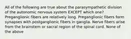 All of the following are true about the parasympathetic division of the autonomic nervous system EXCEPT which one? Preganglionic fibers are relatively long. Preganglionic fibers form synapses with postganglionic fibers in ganglia. Nerve fibers arise from the brainstem or sacral region of the spinal cord. None of the above