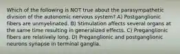 Which of the following is NOT true about the parasympathetic division of the autonomic nervous system? A) Postganglionic fibers are unmyelinated. B) Stimulation affects several organs at the same time resulting in generalized effects. C) Preganglionic fibers are relatively long. D) Preganglionic and postganglionic neurons synapse in terminal ganglia.