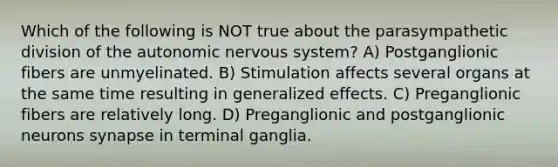 Which of the following is NOT true about the parasympathetic division of the autonomic nervous system? A) Postganglionic fibers are unmyelinated. B) Stimulation affects several organs at the same time resulting in generalized effects. C) Preganglionic fibers are relatively long. D) Preganglionic and postganglionic neurons synapse in terminal ganglia.