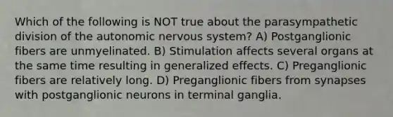 Which of the following is NOT true about the parasympathetic division of the autonomic nervous system? A) Postganglionic fibers are unmyelinated. B) Stimulation affects several organs at the same time resulting in generalized effects. C) Preganglionic fibers are relatively long. D) Preganglionic fibers from synapses with postganglionic neurons in terminal ganglia.