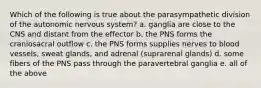 Which of the following is true about the parasympathetic division of the autonomic nervous system? a. ganglia are close to the CNS and distant from the effector b. the PNS forms the craniosacral outflow c. the PNS forms supplies nerves to blood vessels, sweat glands, and adrenal (suprarenal glands) d. some fibers of the PNS pass through the paravertebral ganglia e. all of the above