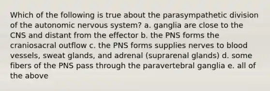 Which of the following is true about the parasympathetic division of <a href='https://www.questionai.com/knowledge/kMqcwgxBsH-the-autonomic-nervous-system' class='anchor-knowledge'>the autonomic nervous system</a>? a. ganglia are close to the CNS and distant from the effector b. the PNS forms the craniosacral outflow c. the PNS forms supplies nerves to <a href='https://www.questionai.com/knowledge/kZJ3mNKN7P-blood-vessels' class='anchor-knowledge'>blood vessels</a>, sweat glands, and adrenal (suprarenal glands) d. some fibers of the PNS pass through the paravertebral ganglia e. all of the above