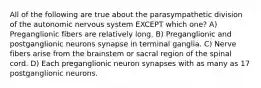 All of the following are true about the parasympathetic division of the autonomic nervous system EXCEPT which one? A) Preganglionic fibers are relatively long. B) Preganglionic and postganglionic neurons synapse in terminal ganglia. C) Nerve fibers arise from the brainstem or sacral region of the spinal cord. D) Each preganglionic neuron synapses with as many as 17 postganglionic neurons.