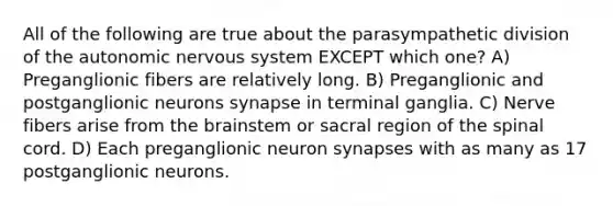 All of the following are true about the parasympathetic division of the autonomic nervous system EXCEPT which one? A) Preganglionic fibers are relatively long. B) Preganglionic and postganglionic neurons synapse in terminal ganglia. C) Nerve fibers arise from the brainstem or sacral region of the spinal cord. D) Each preganglionic neuron synapses with as many as 17 postganglionic neurons.