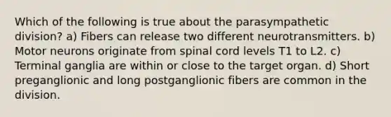 Which of the following is true about the parasympathetic division? a) Fibers can release two different neurotransmitters. b) Motor neurons originate from spinal cord levels T1 to L2. c) Terminal ganglia are within or close to the target organ. d) Short preganglionic and long postganglionic fibers are common in the division.