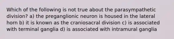 Which of the following is not true about the parasympathetic division? a) the preganglionic neuron is housed in the lateral horn b) it is known as the craniosacral division c) is associated with terminal ganglia d) is associated with intramural ganglia