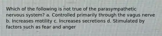 Which of the following is not true of the parasympathetic nervous system? a. Controlled primarily through the vagus nerve b. Increases motility c. Increases secretions d. Stimulated by factors such as fear and anger