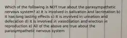 Which of the following is NOT true about the parasympathetic nervous system? a) It is involved in salivation and lacrimation b) It has long lasting effects c) It is involved in urination and defecation d) It is involved in vasodilation and erection in reproduction e) All of the above are true about the parasympathetic nervous system