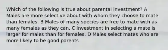 Which of the following is true about parental investment? A Males are more selective about with whom they choose to mate than females. B Males of many species are free to mate with as many females as they can. C Investment in selecting a mate is larger for males than for females. D Males select mates who are more likely to be good parents