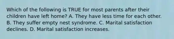 Which of the following is TRUE for most parents after their children have left home? A. They have less time for each other. B. They suffer empty nest syndrome. C. Marital satisfaction declines. D. Marital satisfaction increases.