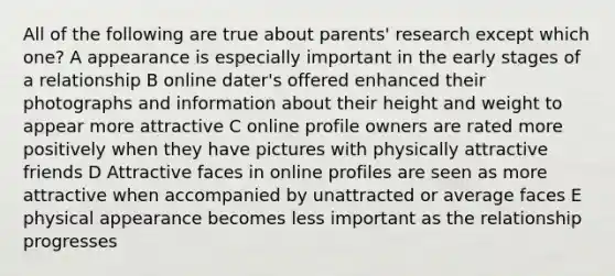 All of the following are true about parents' research except which one? A appearance is especially important in the early stages of a relationship B online dater's offered enhanced their photographs and information about their height and weight to appear more attractive C online profile owners are rated more positively when they have pictures with physically attractive friends D Attractive faces in online profiles are seen as more attractive when accompanied by unattracted or average faces E physical appearance becomes less important as the relationship progresses