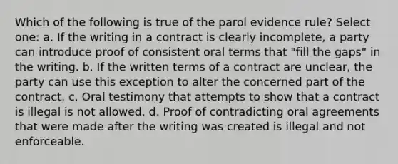 Which of the following is true of the parol evidence rule? Select one: a. If the writing in a contract is clearly incomplete, a party can introduce proof of consistent oral terms that "fill the gaps" in the writing. b. If the written terms of a contract are unclear, the party can use this exception to alter the concerned part of the contract. c. Oral testimony that attempts to show that a contract is illegal is not allowed. d. Proof of contradicting oral agreements that were made after the writing was created is illegal and not enforceable.