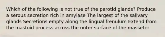 Which of the following is not true of the parotid glands? Produce a serous secretion rich in amylase The largest of the salivary glands Secretions empty along the lingual frenulum Extend from the mastoid process across the outer surface of the masseter