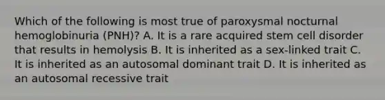 Which of the following is most true of paroxysmal nocturnal hemoglobinuria (PNH)? A. It is a rare acquired stem cell disorder that results in hemolysis B. It is inherited as a sex-linked trait C. It is inherited as an autosomal dominant trait D. It is inherited as an autosomal recessive trait