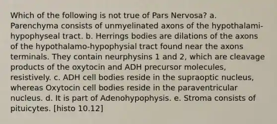 Which of the following is not true of Pars Nervosa? a. Parenchyma consists of unmyelinated axons of the hypothalami-hypophyseal tract. b. Herrings bodies are dilations of the axons of the hypothalamo-hypophysial tract found near the axons terminals. They contain neurphysins 1 and 2, which are cleavage products of the oxytocin and ADH precursor molecules, resistively. c. ADH cell bodies reside in the supraoptic nucleus, whereas Oxytocin cell bodies reside in the paraventricular nucleus. d. It is part of Adenohypophysis. e. Stroma consists of pituicytes. [histo 10.12]