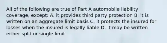 All of the following are true of Part A automobile liability coverage, except: A. it provides third party protection B. it is written on an aggregate limit basis C. it protects the insured for losses when the insured is legally liable D. it may be written either split or single limit