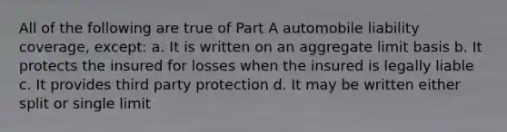 All of the following are true of Part A automobile liability coverage, except: a. It is written on an aggregate limit basis b. It protects the insured for losses when the insured is legally liable c. It provides third party protection d. It may be written either split or single limit