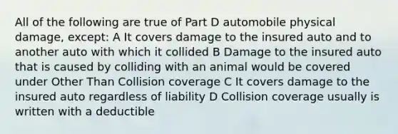 All of the following are true of Part D automobile physical damage, except: A It covers damage to the insured auto and to another auto with which it collided B Damage to the insured auto that is caused by colliding with an animal would be covered under Other Than Collision coverage C It covers damage to the insured auto regardless of liability D Collision coverage usually is written with a deductible