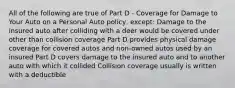 All of the following are true of Part D - Coverage for Damage to Your Auto on a Personal Auto policy, except: Damage to the insured auto after colliding with a deer would be covered under other than collision coverage Part D provides physical damage coverage for covered autos and non-owned autos used by an insured Part D covers damage to the insured auto and to another auto with which it collided Collision coverage usually is written with a deductible