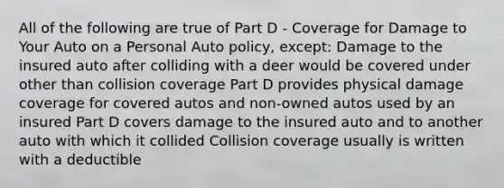 All of the following are true of Part D - Coverage for Damage to Your Auto on a Personal Auto policy, except: Damage to the insured auto after colliding with a deer would be covered under other than collision coverage Part D provides physical damage coverage for covered autos and non-owned autos used by an insured Part D covers damage to the insured auto and to another auto with which it collided Collision coverage usually is written with a deductible