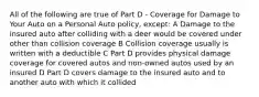 All of the following are true of Part D - Coverage for Damage to Your Auto on a Personal Auto policy, except: A Damage to the insured auto after colliding with a deer would be covered under other than collision coverage B Collision coverage usually is written with a deductible C Part D provides physical damage coverage for covered autos and non-owned autos used by an insured D Part D covers damage to the insured auto and to another auto with which it collided