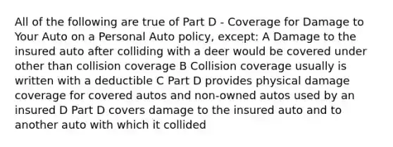 All of the following are true of Part D - Coverage for Damage to Your Auto on a Personal Auto policy, except: A Damage to the insured auto after colliding with a deer would be covered under other than collision coverage B Collision coverage usually is written with a deductible C Part D provides physical damage coverage for covered autos and non-owned autos used by an insured D Part D covers damage to the insured auto and to another auto with which it collided