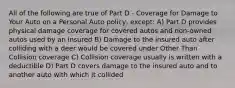 All of the following are true of Part D - Coverage for Damage to Your Auto on a Personal Auto policy, except: A) Part D provides physical damage coverage for covered autos and non-owned autos used by an insured B) Damage to the insured auto after colliding with a deer would be covered under Other Than Collision coverage C) Collision coverage usually is written with a deductible D) Part D covers damage to the insured auto and to another auto with which it collided