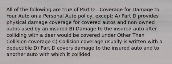 All of the following are true of Part D - Coverage for Damage to Your Auto on a Personal Auto policy, except: A) Part D provides physical damage coverage for covered autos and non-owned autos used by an insured B) Damage to the insured auto after colliding with a deer would be covered under Other Than Collision coverage C) Collision coverage usually is written with a deductible D) Part D covers damage to the insured auto and to another auto with which it collided