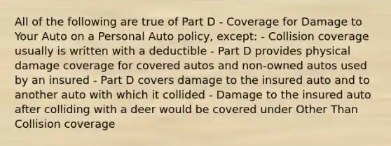 All of the following are true of Part D - Coverage for Damage to Your Auto on a Personal Auto policy, except: - Collision coverage usually is written with a deductible - Part D provides physical damage coverage for covered autos and non-owned autos used by an insured - Part D covers damage to the insured auto and to another auto with which it collided - Damage to the insured auto after colliding with a deer would be covered under Other Than Collision coverage