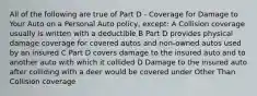 All of the following are true of Part D - Coverage for Damage to Your Auto on a Personal Auto policy, except: A Collision coverage usually is written with a deductible B Part D provides physical damage coverage for covered autos and non-owned autos used by an insured C Part D covers damage to the insured auto and to another auto with which it collided D Damage to the insured auto after colliding with a deer would be covered under Other Than Collision coverage